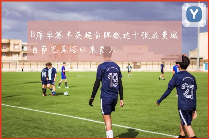 B席单赛季英超黄牌数达十张成曼城自萨巴莱塔以来首人