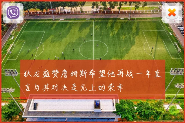 狄龙盛赞詹姆斯希望他再战一年直言与其对决是无上的荣幸