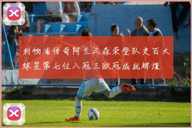 利物浦传奇阿兰汉森荣登队史百大球星第七位八冠三欧冠成就辉煌
