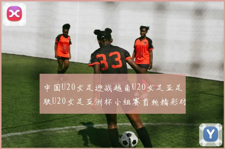 中国U20女足迎战越南U20女足亚足联U20女足亚洲杯小组赛首轮精彩对决