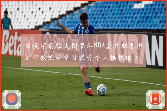 刘晓宇前往美国参加NBA夏季联赛并进行教练班学习提升个人执教能力