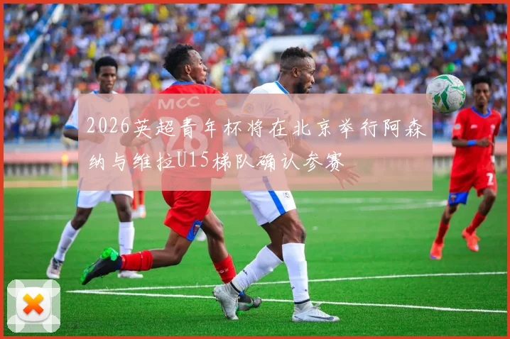 2026英超青年杯将在北京举行阿森纳与维拉U15梯队确认参赛