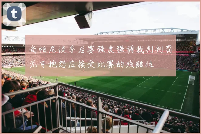 尚帕尼谈季后赛强度强调裁判判罚无可抱怨应接受比赛的残酷性
