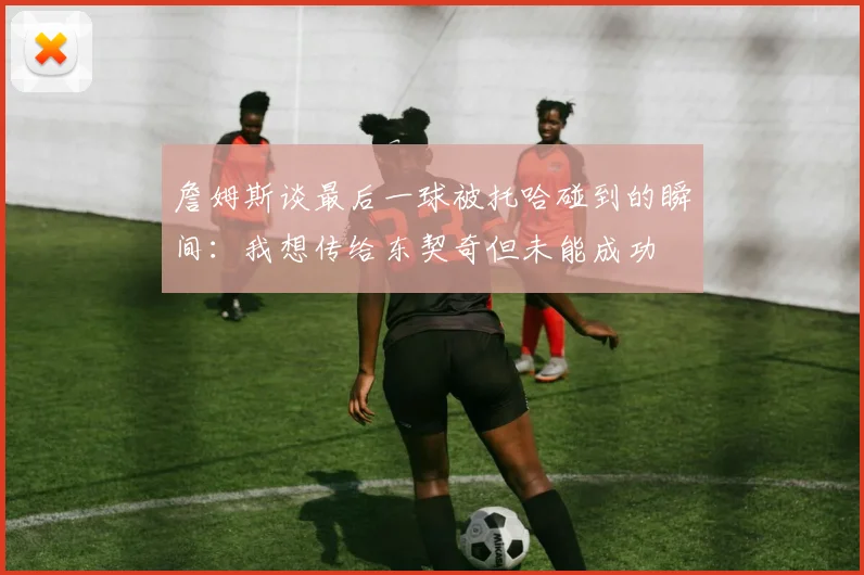 詹姆斯谈最后一球被托哈碰到的瞬间：我想传给东契奇但未能成功