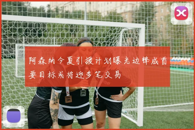 阿森纳今夏引援计划曝光边锋成首要目标或将迎多笔交易