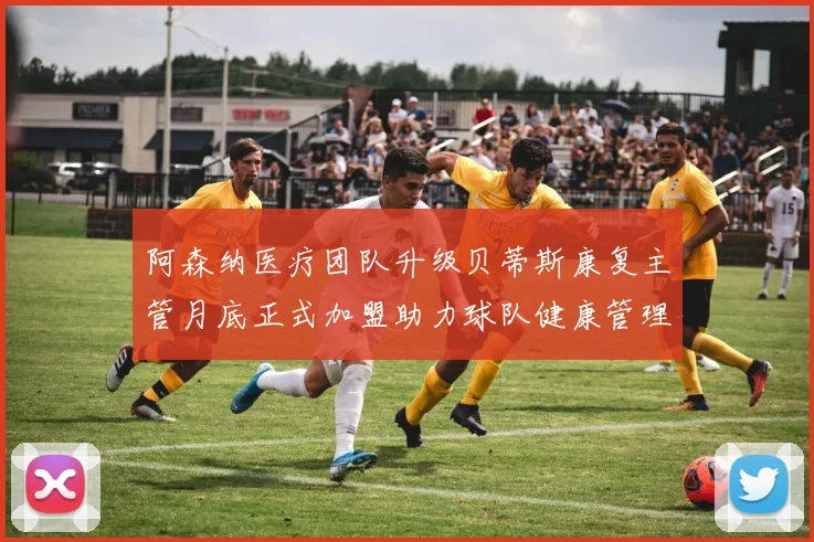 阿森纳医疗团队升级贝蒂斯康复主管月底正式加盟助力球队健康管理