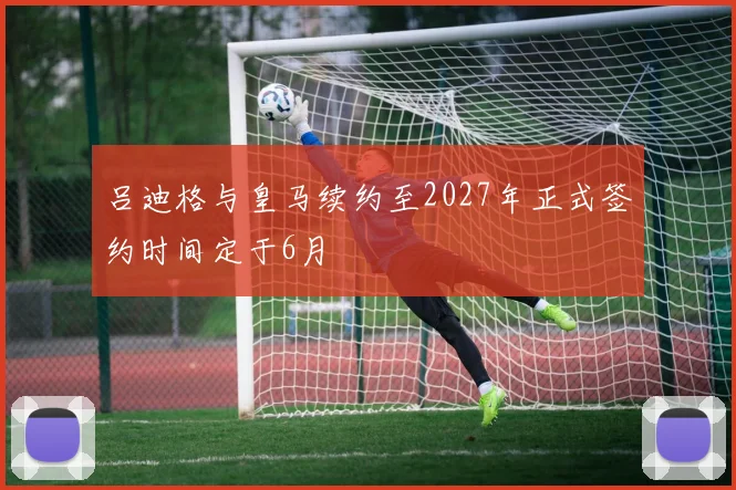 吕迪格与皇马续约至2027年正式签约时间定于6月