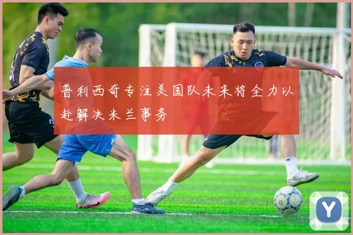 普利西奇专注美国队未来将全力以赴解决米兰事务