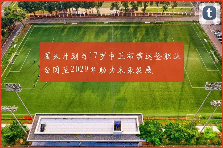 国米计划与17岁中卫布雷达签职业合同至2029年助力未来发展