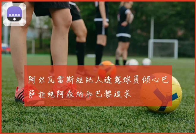 阿尔瓦雷斯经纪人透露球员倾心巴萨拒绝阿森纳和巴黎追求