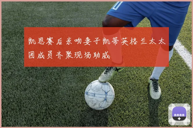 凯恩赛后亲吻妻子凯蒂英格兰太太团成员齐聚现场助威