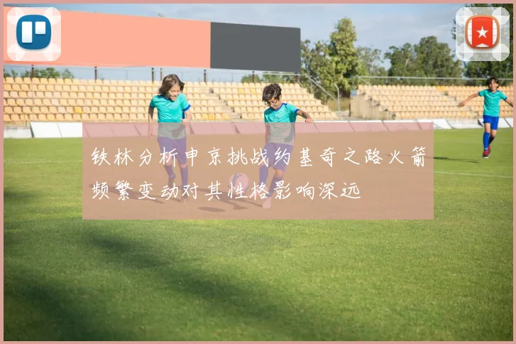 铁林分析申京挑战约基奇之路火箭频繁变动对其性格影响深远
