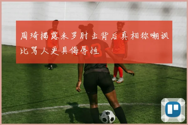 周琦揭露米罗肘击背后真相称嘲讽比骂人更具侮辱性