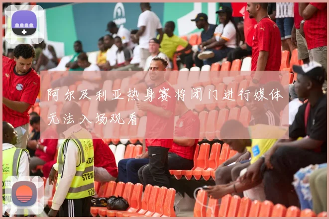 阿尔及利亚热身赛将闭门进行媒体无法入场观看
