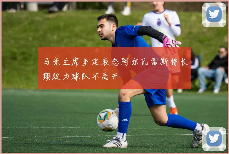 马竞主席坚定表态阿尔瓦雷斯将长期效力球队不离开