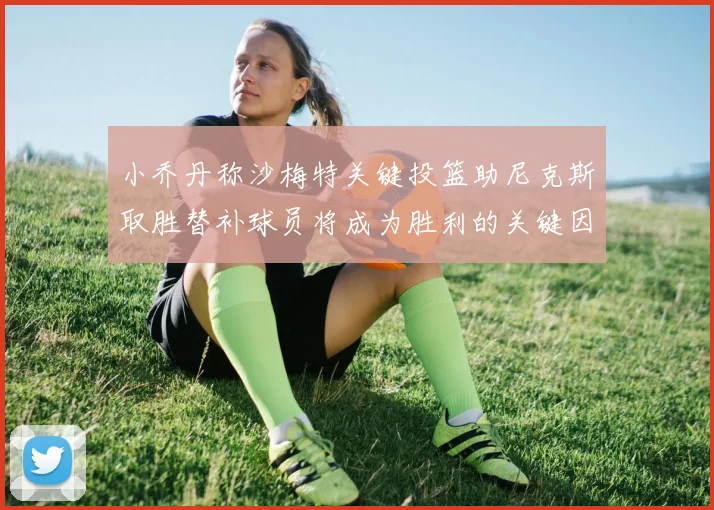 小乔丹称沙梅特关键投篮助尼克斯取胜替补球员将成为胜利的关键因素