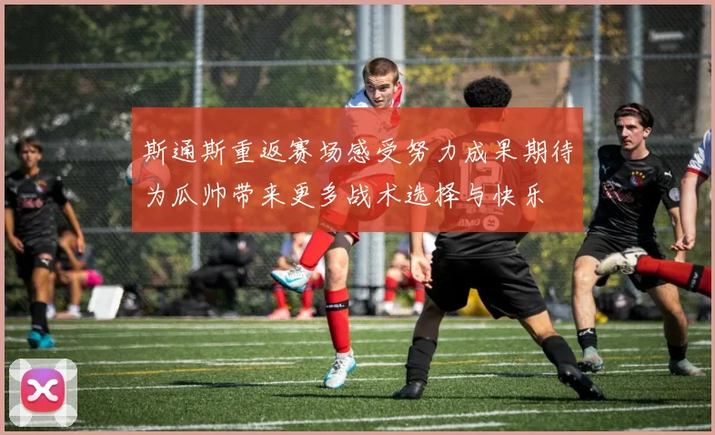 斯通斯重返赛场感受努力成果期待为瓜帅带来更多战术选择与快乐