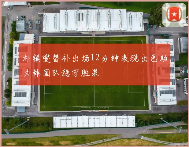 朴镇燮替补出场12分钟表现出色助力韩国队稳守胜果