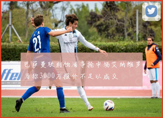 巴萨曼联利物浦争抢中场艾纳维罗马称3000万报价不足以成交