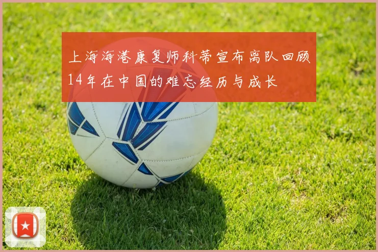上海海港康复师科蒂宣布离队回顾14年在中国的难忘经历与成长