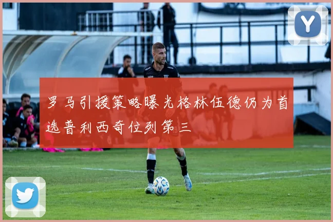 罗马引援策略曝光格林伍德仍为首选普利西奇位列第三