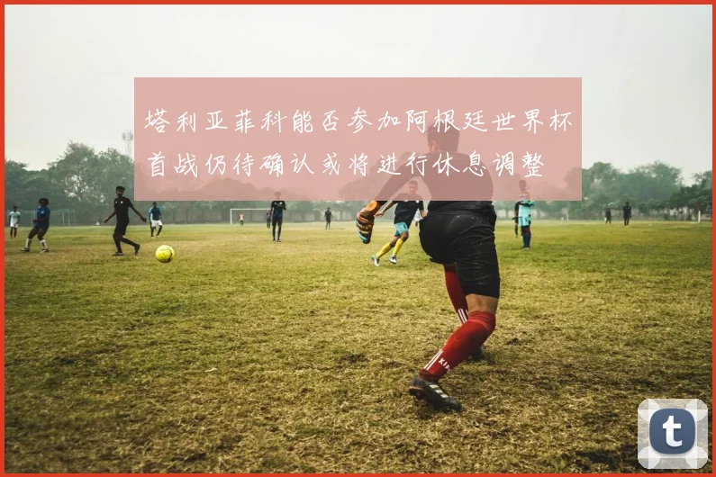 塔利亚菲科能否参加阿根廷世界杯首战仍待确认或将进行休息调整