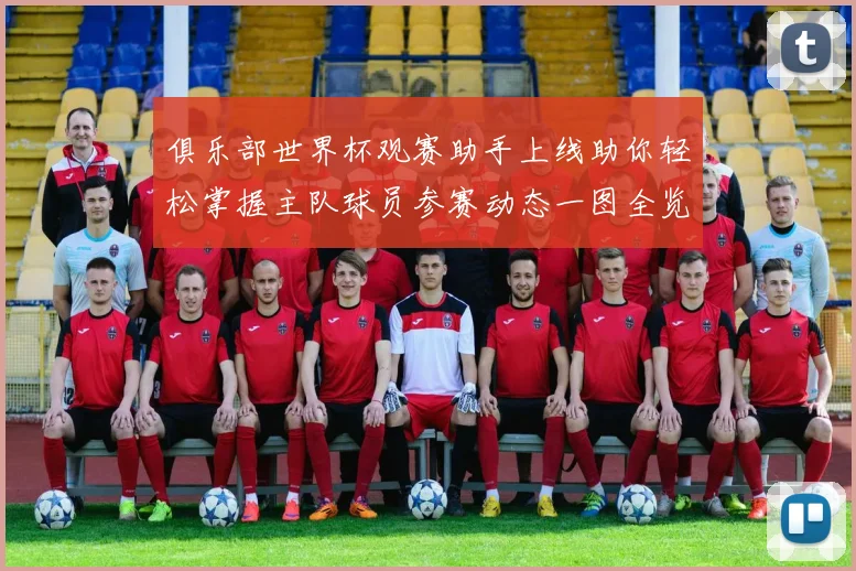 俱乐部世界杯观赛助手上线助你轻松掌握主队球员参赛动态一图全览